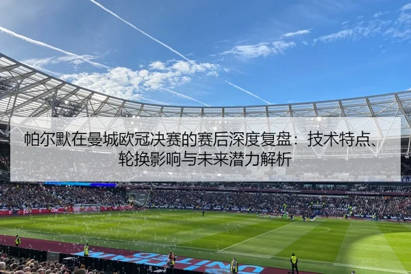 帕尔默在曼城欧冠决赛的赛后深度复盘：技术特点、轮换影响与未来潜力解析